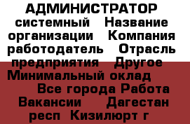 АДМИНИСТРАТОР системный › Название организации ­ Компания-работодатель › Отрасль предприятия ­ Другое › Минимальный оклад ­ 25 000 - Все города Работа » Вакансии   . Дагестан респ.,Кизилюрт г.